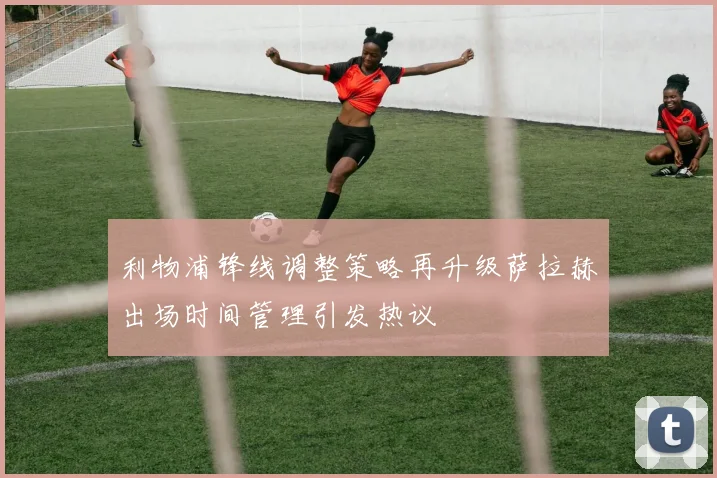 利物浦锋线调整策略再升级萨拉赫出场时间管理引发热议