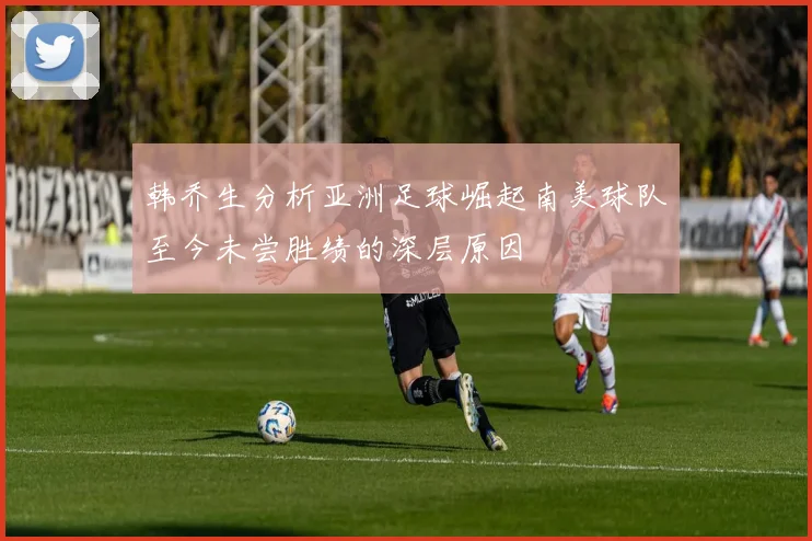 韩乔生分析亚洲足球崛起南美球队至今未尝胜绩的深层原因