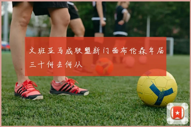 文班亚马成联盟新门面布伦森年届三十何去何从