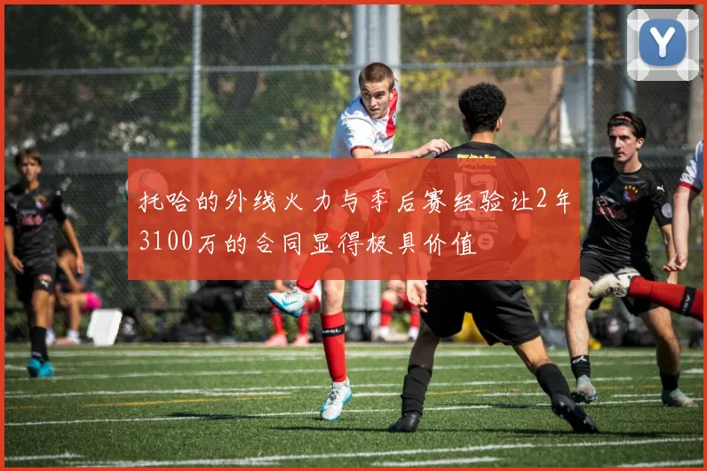 托哈的外线火力与季后赛经验让2年3100万的合同显得极具价值